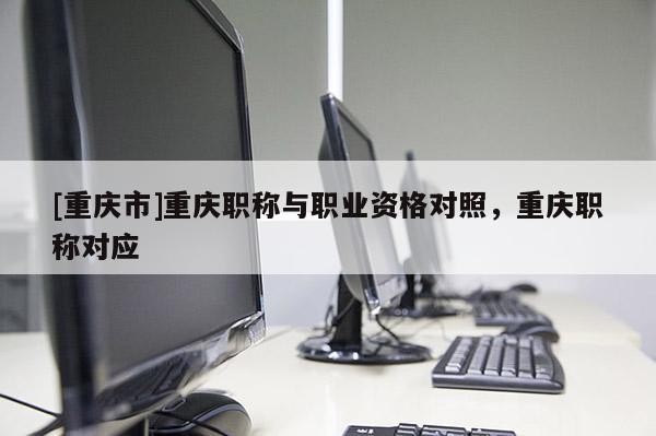 [重慶市]重慶職稱與職業資格對照，重慶職稱對應