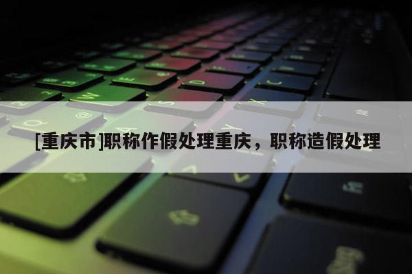 [重慶市]職稱作假處理重慶，職稱造假處理