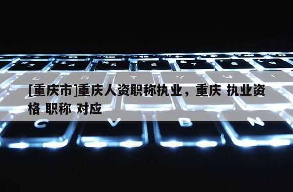 [重慶市]重慶人資職稱執業，重慶 執業資格 職稱 對應