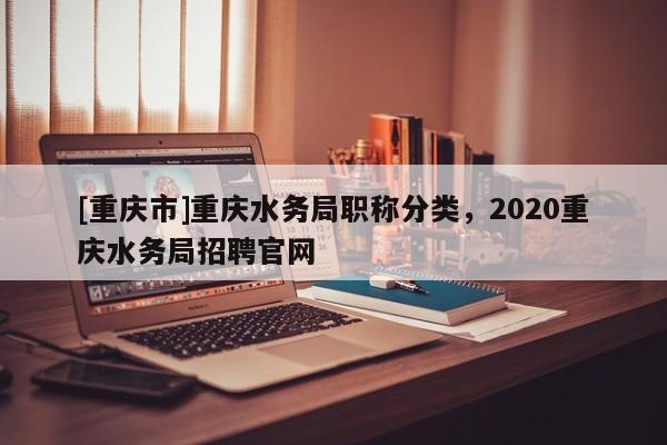 [重慶市]重慶水務局職稱分類，2020重慶水務局招聘官網