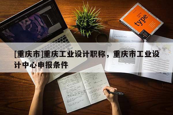 [重慶市]重慶工業設計職稱，重慶市工業設計中心申報條件