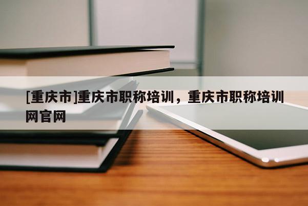 [重慶市]重慶市職稱培訓，重慶市職稱培訓網官網