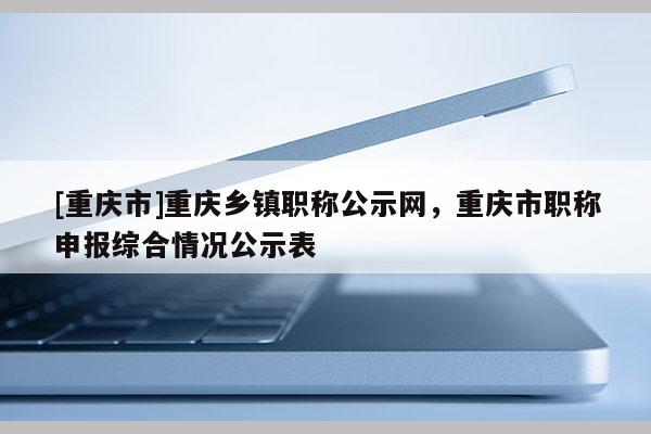 [重慶市]重慶鄉鎮職稱公示網，重慶市職稱申報綜合情況公示表