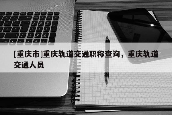[重慶市]重慶軌道交通職稱查詢，重慶軌道交通人員