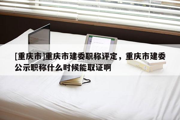 [重慶市]重慶市建委職稱評定，重慶市建委公示職稱什么時(shí)候能取證啊