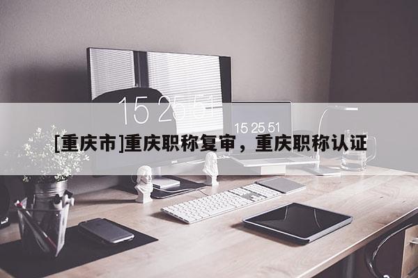 [重慶市]重慶職稱復審，重慶職稱認證