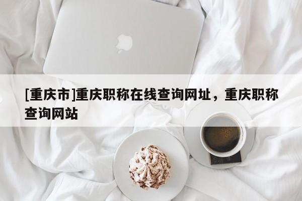 [重慶市]重慶職稱在線查詢網址，重慶職稱查詢網站