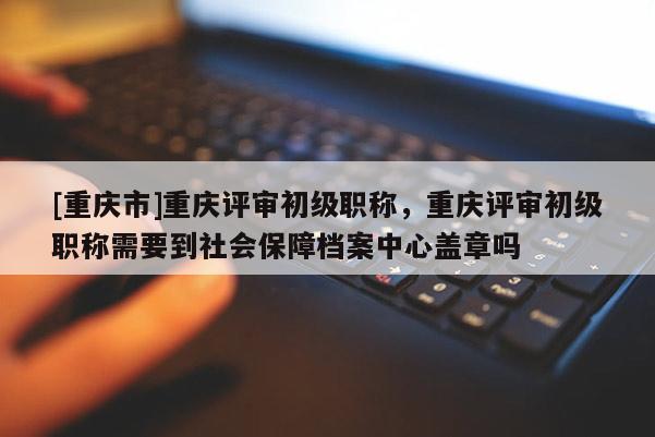 [重慶市]重慶評審初級職稱，重慶評審初級職稱需要到社會(huì)保障檔案中心蓋章嗎