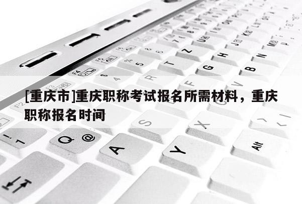 [重慶市]重慶職稱考試報名所需材料，重慶職稱報名時間