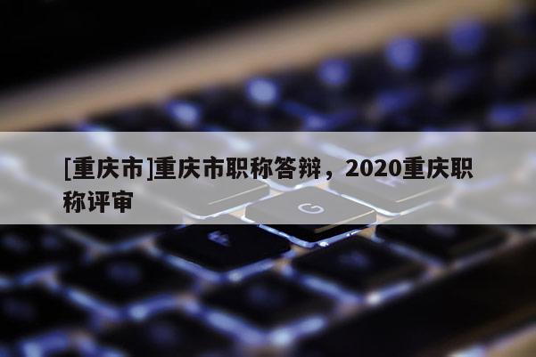 [重慶市]重慶市職稱答辯，2020重慶職稱評(píng)審