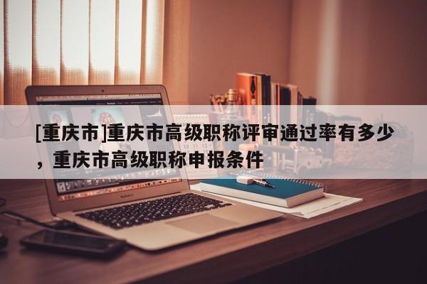 [重慶市]重慶市高級職稱評審通過率有多少，重慶市高級職稱申報條件