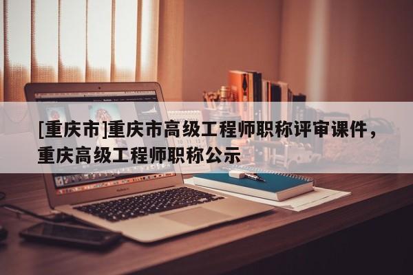 [重慶市]重慶市高級工程師職稱評審課件，重慶高級工程師職稱公示