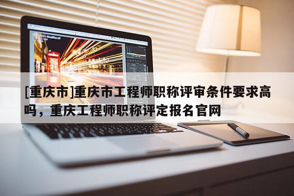 [重慶市]重慶市工程師職稱評審條件要求高嗎，重慶工程師職稱評定報名官網