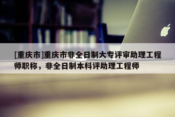 [重慶市]重慶市非全日制大專評審助理工程師職稱，非全日制本科評助理工程師