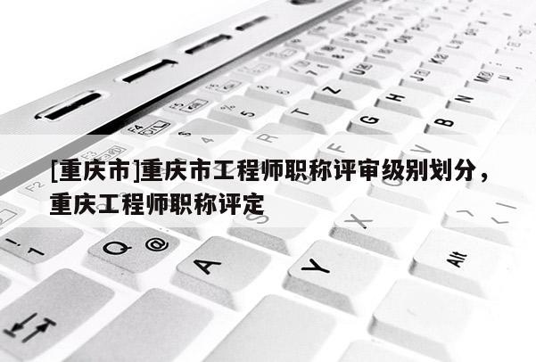[重慶市]重慶市工程師職稱評審級別劃分，重慶工程師職稱評定