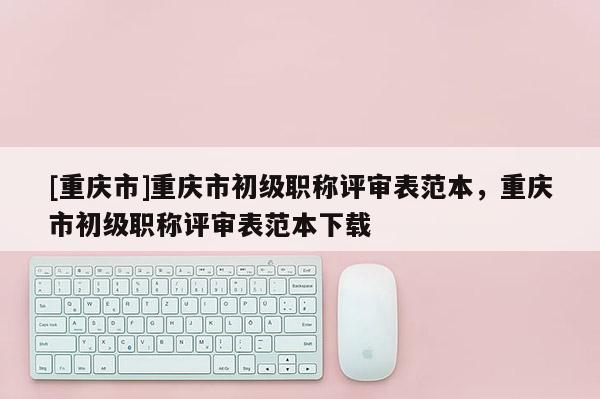 [重慶市]重慶市初級職稱評審表范本，重慶市初級職稱評審表范本下載