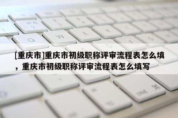 [重慶市]重慶市初級(jí)職稱評(píng)審流程表怎么填，重慶市初級(jí)職稱評(píng)審流程表怎么填寫