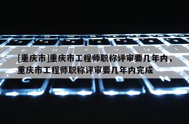 [重慶市]重慶市工程師職稱評審要幾年內，重慶市工程師職稱評審要幾年內完成