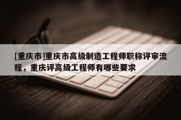[重慶市]重慶市高級(jí)制造工程師職稱評(píng)審流程，重慶評(píng)高級(jí)工程師有哪些要求