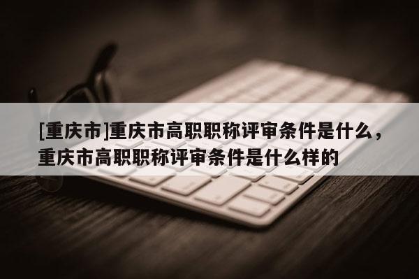 [重慶市]重慶市高職職稱評審條件是什么，重慶市高職職稱評審條件是什么樣的