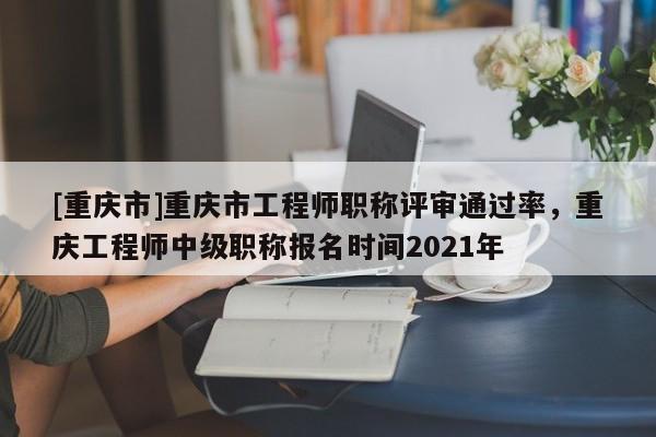 [重慶市]重慶市工程師職稱評審通過率，重慶工程師中級職稱報名時間2021年
