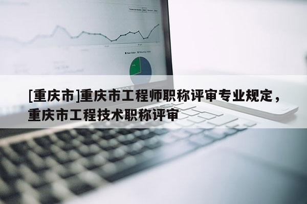 [重慶市]重慶市工程師職稱評審專業規定，重慶市工程技術職稱評審