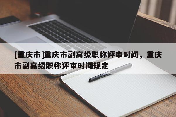 [重慶市]重慶市副高級職稱評審時間，重慶市副高級職稱評審時間規定
