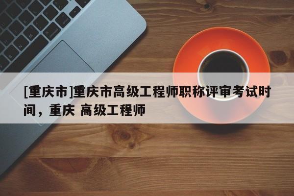 [重慶市]重慶市高級工程師職稱評審考試時間，重慶 高級工程師