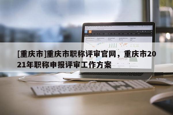 [重慶市]重慶市職稱評審官網，重慶市2021年職稱申報評審工作方案