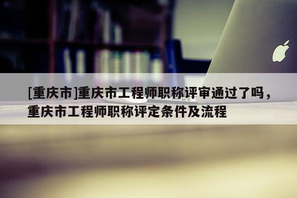 [重慶市]重慶市工程師職稱評審通過了嗎，重慶市工程師職稱評定條件及流程