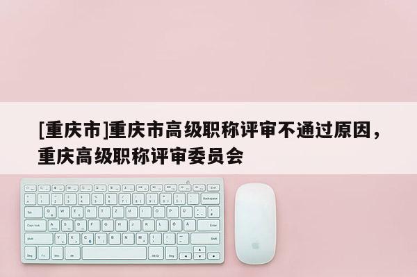 [重慶市]重慶市高級職稱評審不通過原因，重慶高級職稱評審委員會