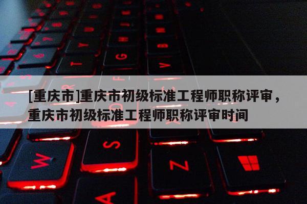 [重慶市]重慶市初級標準工程師職稱評審，重慶市初級標準工程師職稱評審時間