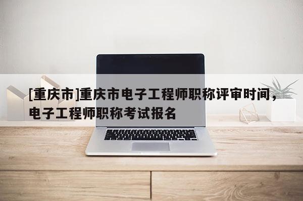[重慶市]重慶市電子工程師職稱評審時(shí)間，電子工程師職稱考試報(bào)名