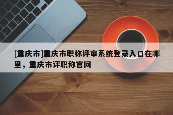 [重慶市]重慶市職稱評審系統登錄入口在哪里，重慶市評職稱官網
