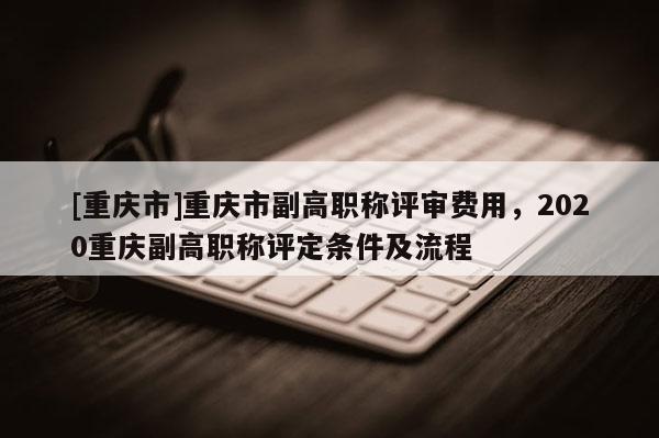 [重慶市]重慶市副高職稱評審費用，2020重慶副高職稱評定條件及流程