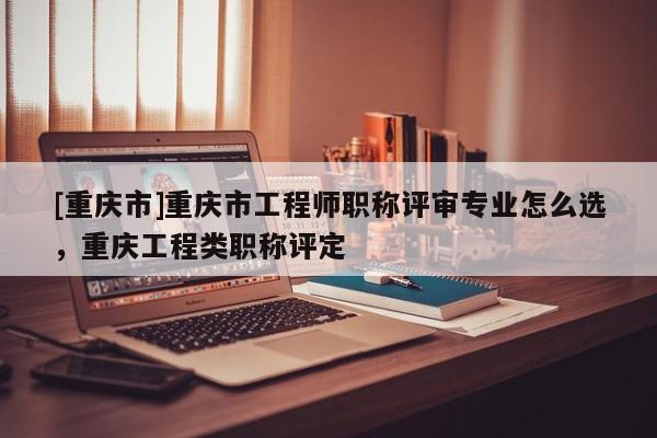 [重慶市]重慶市工程師職稱評(píng)審專業(yè)怎么選，重慶工程類職稱評(píng)定