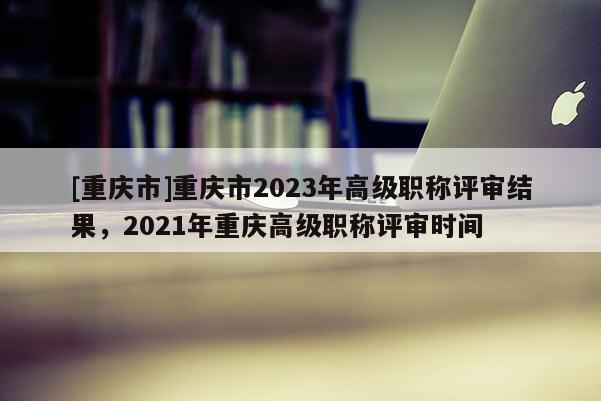 [重慶市]重慶市2023年高級職稱評審結(jié)果，2021年重慶高級職稱評審時間