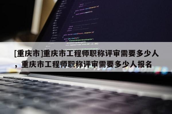 [重慶市]重慶市工程師職稱評審需要多少人，重慶市工程師職稱評審需要多少人報名