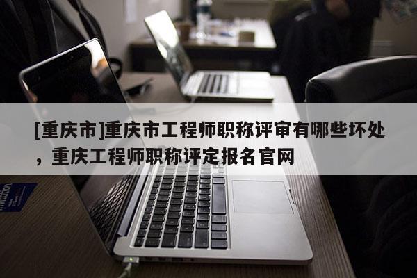 [重慶市]重慶市工程師職稱評審有哪些壞處，重慶工程師職稱評定報名官網(wǎng)