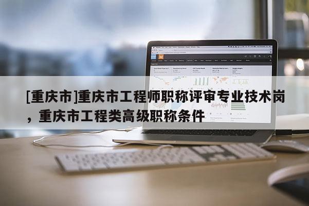 [重慶市]重慶市工程師職稱評(píng)審專業(yè)技術(shù)崗，重慶市工程類高級(jí)職稱條件