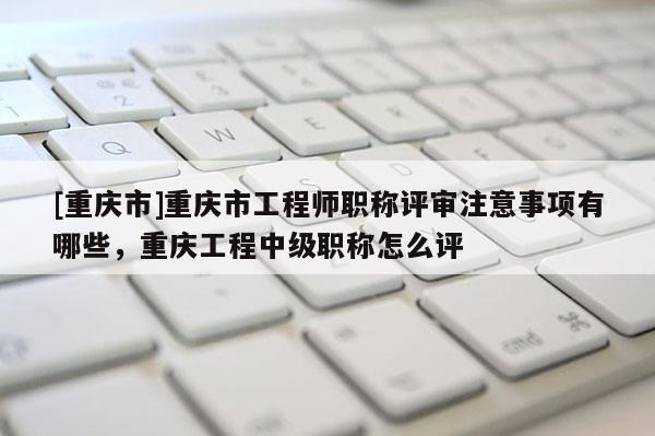 [重慶市]重慶市工程師職稱評(píng)審注意事項(xiàng)有哪些，重慶工程中級(jí)職稱怎么評(píng)