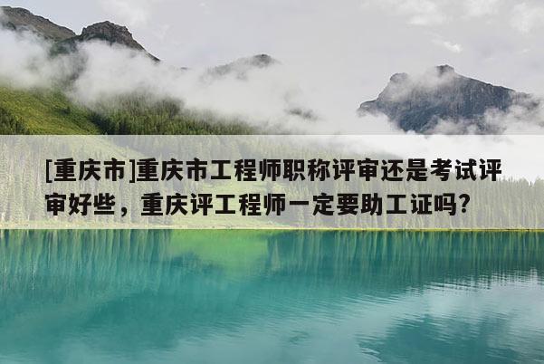 [重慶市]重慶市工程師職稱評審還是考試評審好些，重慶評工程師一定要助工證嗎?