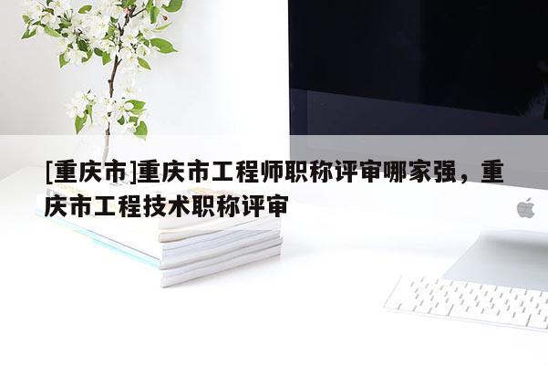 [重慶市]重慶市工程師職稱評審哪家強，重慶市工程技術(shù)職稱評審