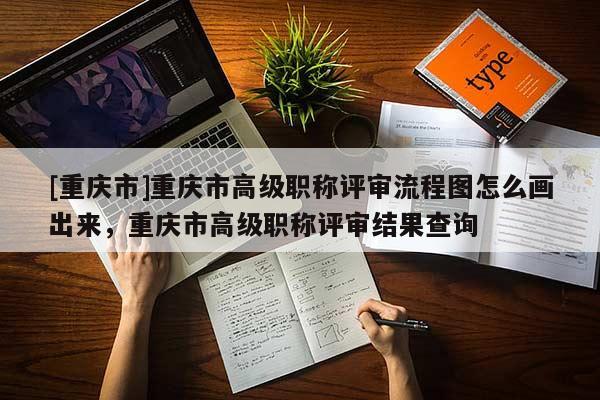 [重慶市]重慶市高級職稱評審流程圖怎么畫出來，重慶市高級職稱評審結果查詢