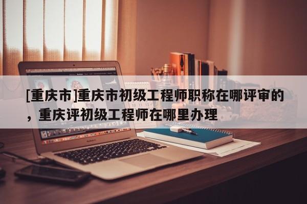 [重慶市]重慶市初級工程師職稱在哪評審的，重慶評初級工程師在哪里辦理