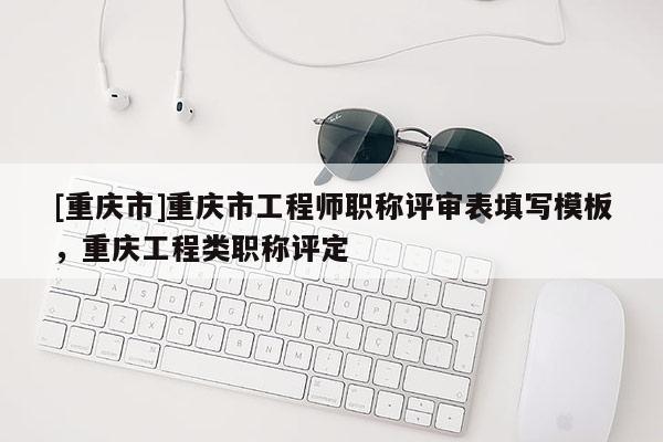 [重慶市]重慶市工程師職稱評審表填寫模板，重慶工程類職稱評定
