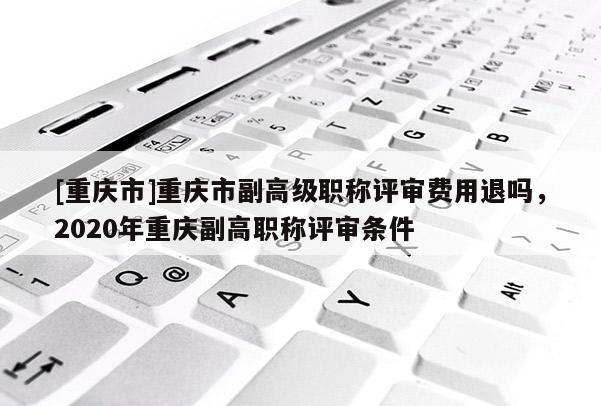 [重慶市]重慶市副高級(jí)職稱評(píng)審費(fèi)用退嗎，2020年重慶副高職稱評(píng)審條件