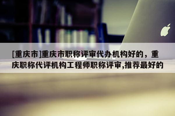 [重慶市]重慶市職稱評審代辦機構好的，重慶職稱代評機構工程師職稱評審,推薦最好的