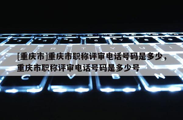 [重慶市]重慶市職稱評審電話號碼是多少，重慶市職稱評審電話號碼是多少號
