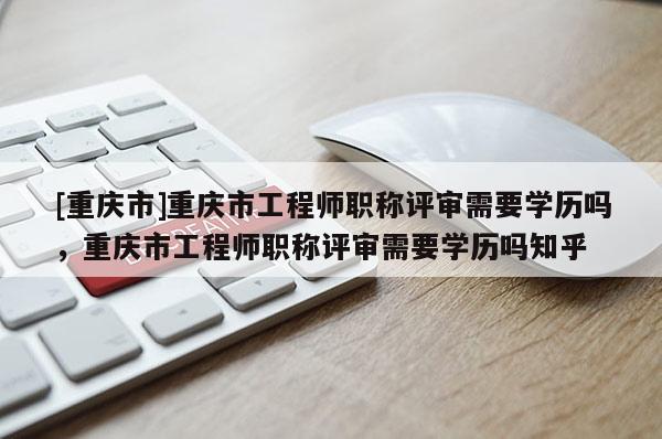 [重慶市]重慶市工程師職稱評審需要學歷嗎，重慶市工程師職稱評審需要學歷嗎知乎